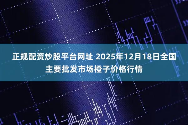 正规配资炒股平台网址 2025年12月18日全国主要批发市场橙子价格行情
