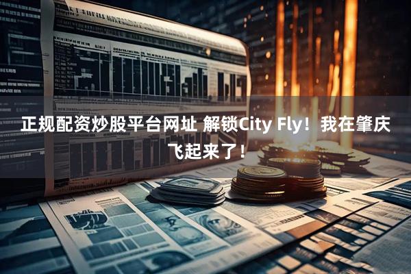 正规配资炒股平台网址 解锁City Fly！我在肇庆飞起来了！