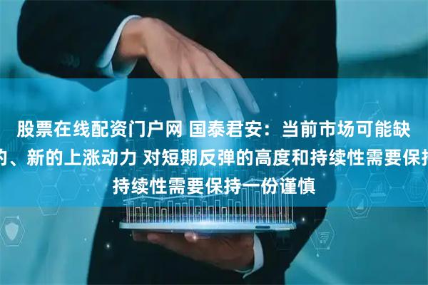 股票在线配资门户网 国泰君安：当前市场可能缺乏足够强的、新的上涨动力 对短期反弹的高度和持续性需要保持一份谨慎
