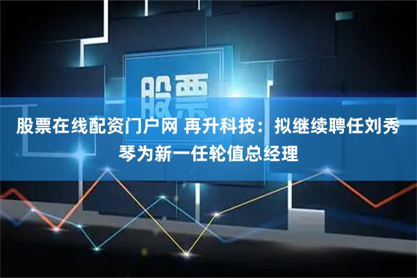 股票在线配资门户网 再升科技：拟继续聘任刘秀琴为新一任轮值总经理