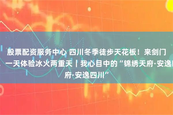 股票配资服务中心 四川冬季徒步天花板！来剑门蜀道，一天体验冰火两重天｜我心目中的“锦绣天府·安逸四川”