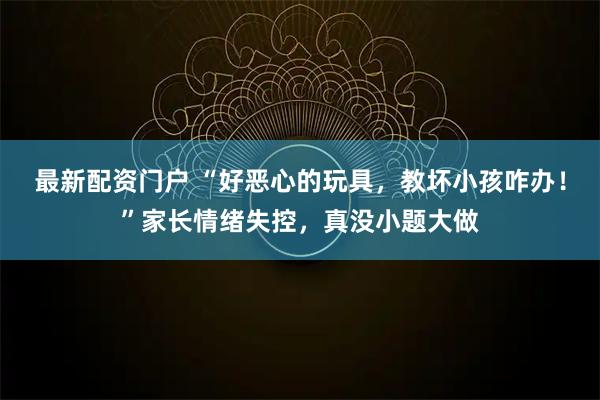 最新配资门户 “好恶心的玩具,教坏小孩咋办!”家长情绪失控,真没小题大做