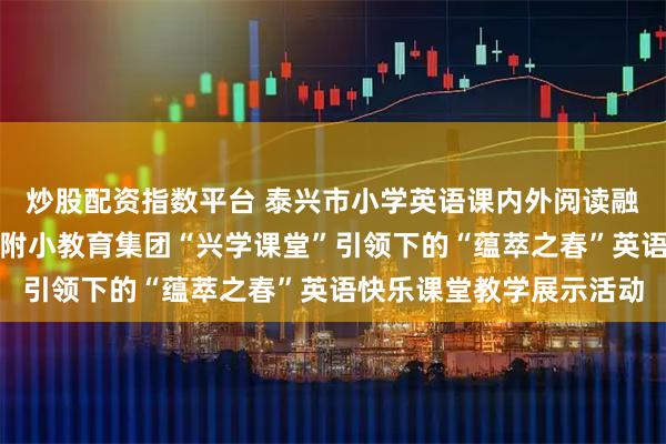 炒股配资指数平台 泰兴市小学英语课内外阅读融合教学主题研讨暨泰师附小教育集团“兴学课堂”引领下的“蕴萃之春”英语快乐课堂教学展示活动