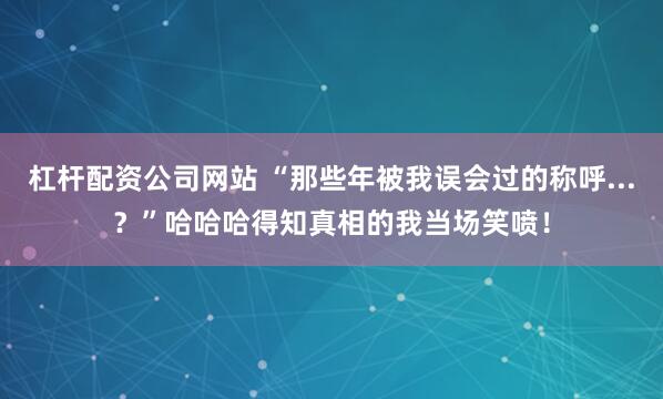 杠杆配资公司网站 “那些年被我误会过的称呼...？”哈哈哈得知真相的我当场笑喷！