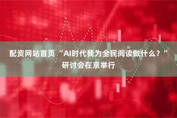 配资网站首页 “AI时代我为全民阅读做什么？”研讨会在京举行