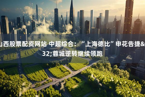 山西股票配资网站 中超综合：“上海德比”申花告捷 蓉城逆转继续领跑