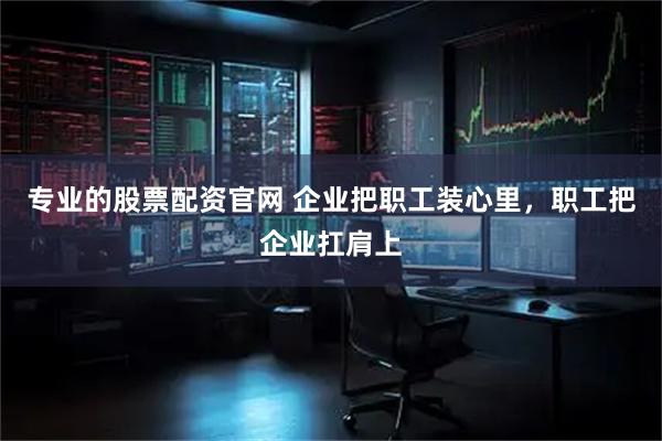 专业的股票配资官网 企业把职工装心里，职工把企业扛肩上