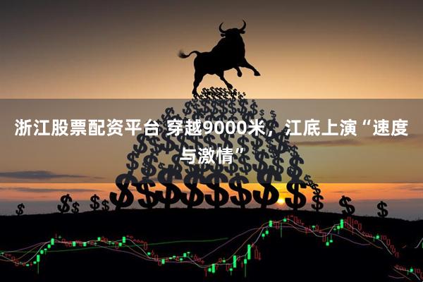 浙江股票配资平台 穿越9000米，江底上演“速度与激情”