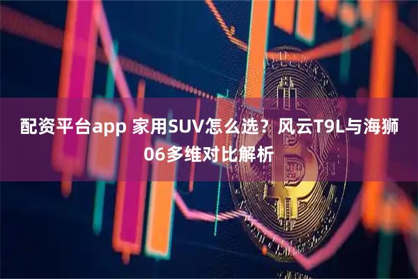 配资平台app 家用SUV怎么选？风云T9L与海狮06多维对比解析