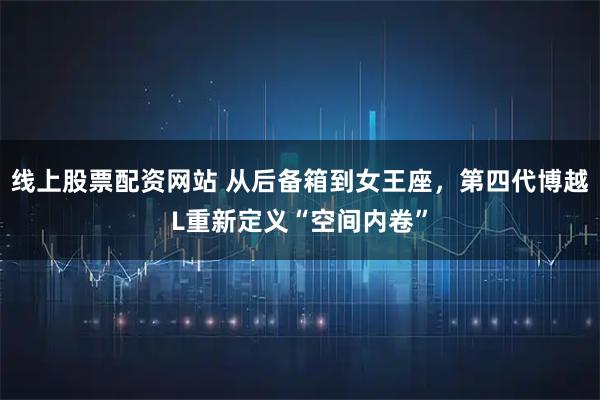 线上股票配资网站 从后备箱到女王座，第四代博越L重新定义“空间内卷”