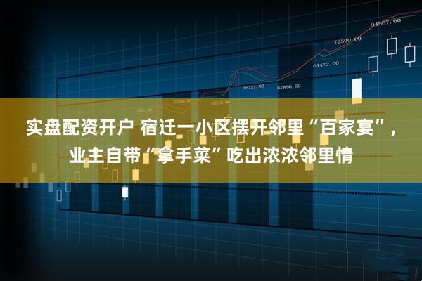 实盘配资开户 宿迁一小区摆开邻里“百家宴”，业主自带“拿手菜”吃出浓浓邻里情
