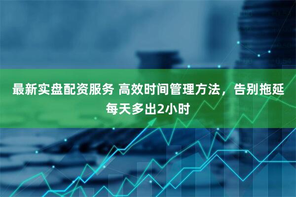 最新实盘配资服务 高效时间管理方法，告别拖延每天多出2小时