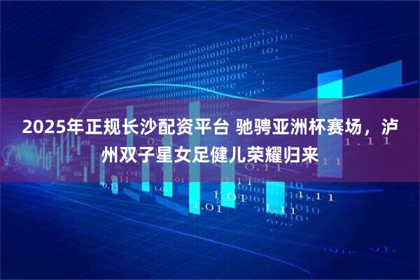2025年正规长沙配资平台 驰骋亚洲杯赛场，泸州双子星女足健儿荣耀归来