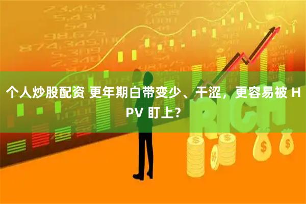 个人炒股配资 更年期白带变少、干涩，更容易被 HPV 盯上？