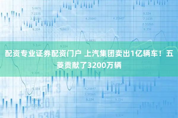 配资专业证券配资门户 上汽集团卖出1亿辆车!五菱贡献了3200万辆