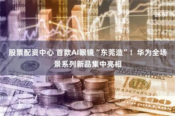 股票配资中心 首款AI眼镜“东莞造”!华为全场景系列新品集中亮相