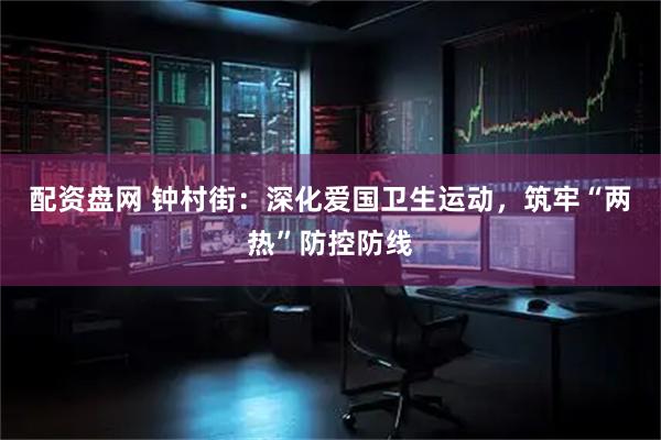 配资盘网 钟村街：深化爱国卫生运动，筑牢“两热”防控防线