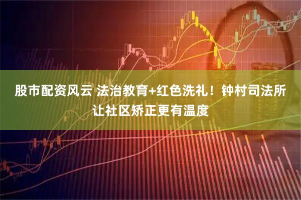 股市配资风云 法治教育+红色洗礼！钟村司法所让社区矫正更有温度
