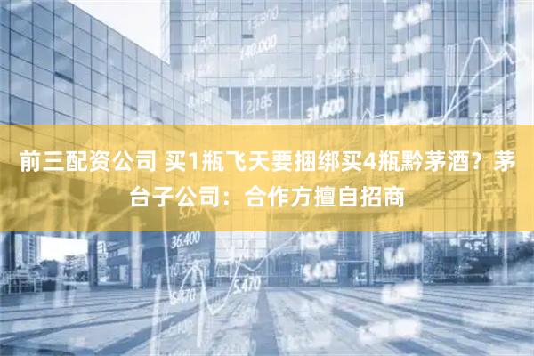 前三配资公司 买1瓶飞天要捆绑买4瓶黔茅酒?茅台子公司:合作方擅自招商