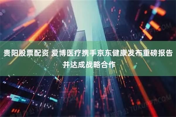贵阳股票配资 爱博医疗携手京东健康发布重磅报告 并达成战略合作
