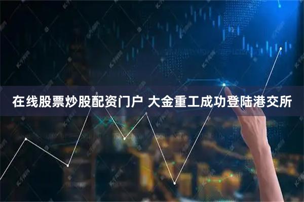 在线股票炒股配资门户 大金重工成功登陆港交所