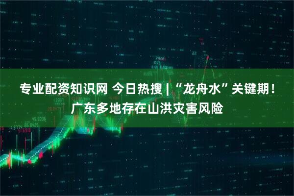 专业配资知识网 今日热搜 | “龙舟水”关键期！广东多地存在山洪灾害风险