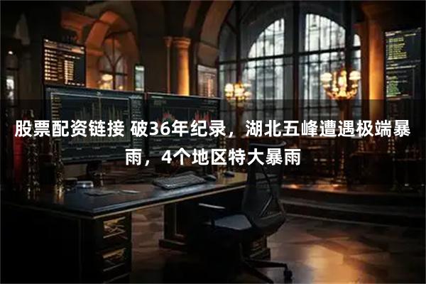 股票配资链接 破36年纪录,湖北五峰遭遇极端暴雨,4个地区特大暴雨