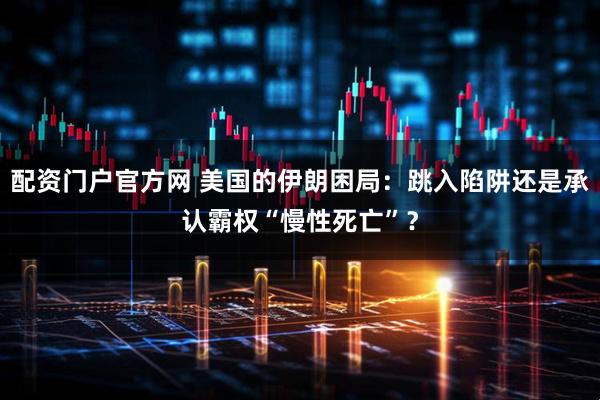 配资门户官方网 美国的伊朗困局：跳入陷阱还是承认霸权“慢性死亡”？