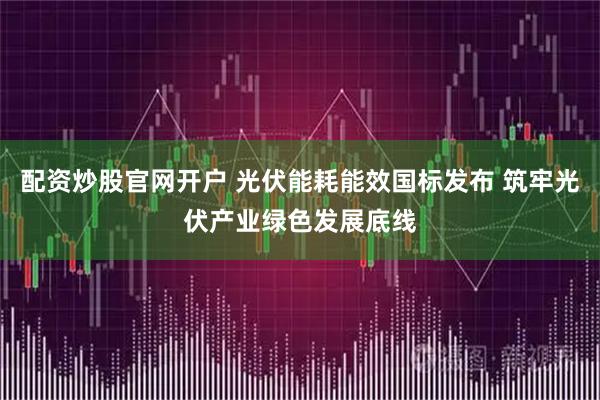 配资炒股官网开户 光伏能耗能效国标发布 筑牢光伏产业绿色发展底线
