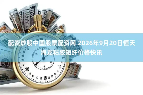 配资炒股中国股票配资网 2026年9月20日恒天海龙粘胶短纤价格快讯