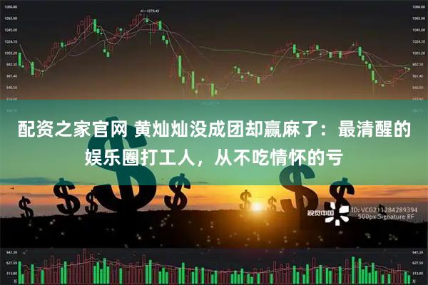配资之家官网 黄灿灿没成团却赢麻了：最清醒的娱乐圈打工人，从不吃情怀的亏